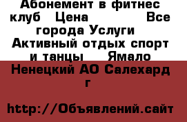 Абонемент в фитнес клуб › Цена ­ 23 000 - Все города Услуги » Активный отдых,спорт и танцы   . Ямало-Ненецкий АО,Салехард г.